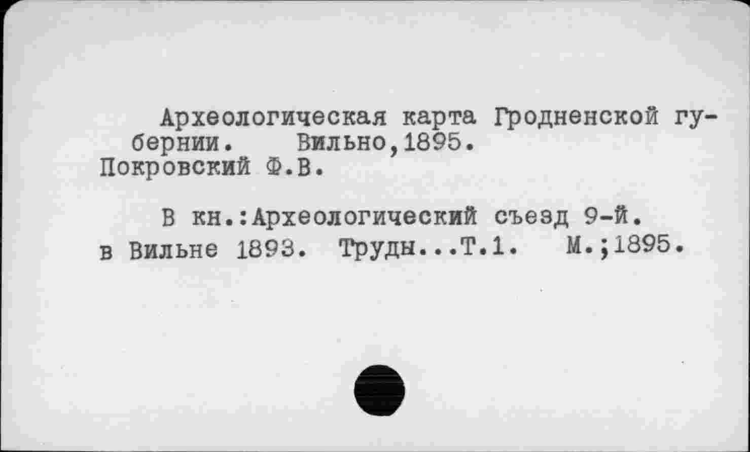 ﻿Археологическая карта Гродненской губернии. Вильно,1895.
Покровский Ф.В.
В кн.: Археологический съезд 9-й.
в Вильне 1893. Труды...Т.1.	М.;1895.